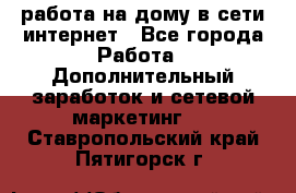 работа на дому в сети интернет - Все города Работа » Дополнительный заработок и сетевой маркетинг   . Ставропольский край,Пятигорск г.